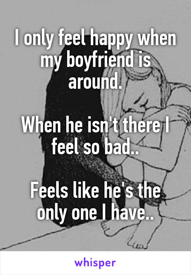 I only feel happy when my boyfriend is around.

When he isn't there I feel so bad..

Feels like he's the only one I have..
