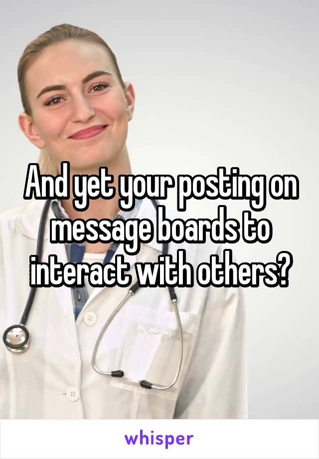 And yet your posting on message boards to interact with others?