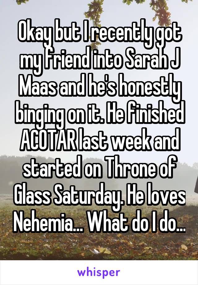 Okay but I recently got my friend into Sarah J Maas and he's honestly binging on it. He finished ACOTAR last week and started on Throne of Glass Saturday. He loves Nehemia... What do I do... 