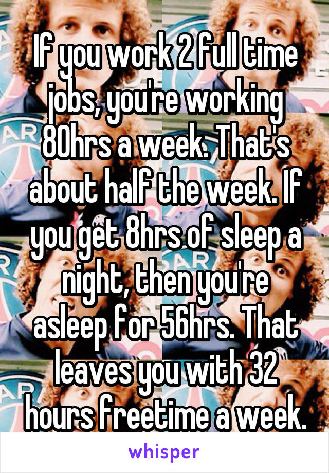 If you work 2 full time jobs, you're working 80hrs a week. That's about half the week. If you get 8hrs of sleep a night, then you're asleep for 56hrs. That leaves you with 32 hours freetime a week.