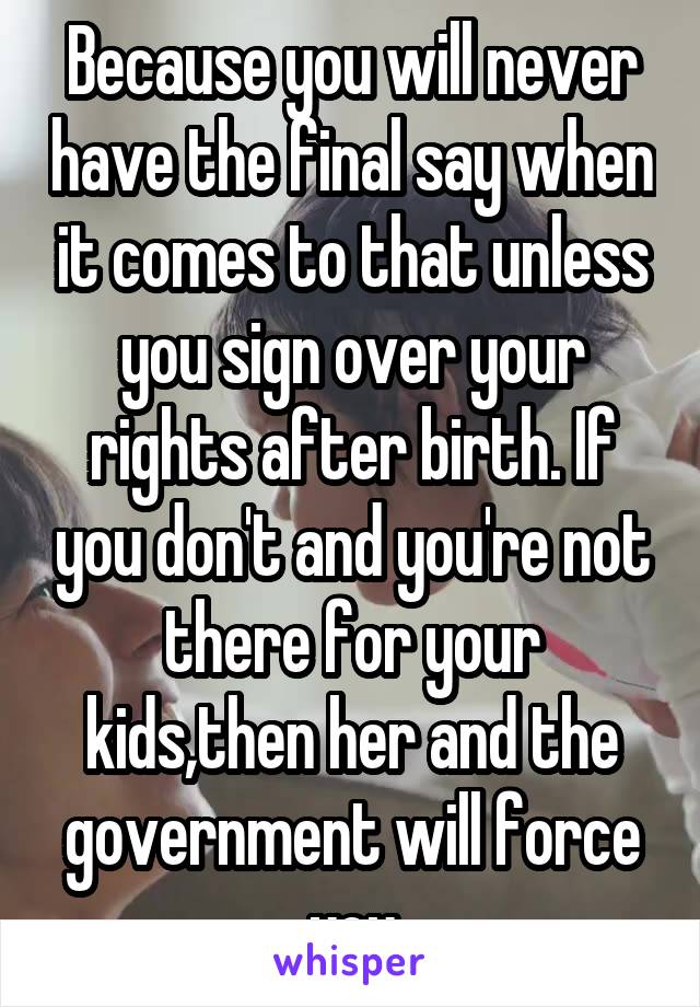 Because you will never have the final say when it comes to that unless you sign over your rights after birth. If you don't and you're not there for your kids,then her and the government will force you