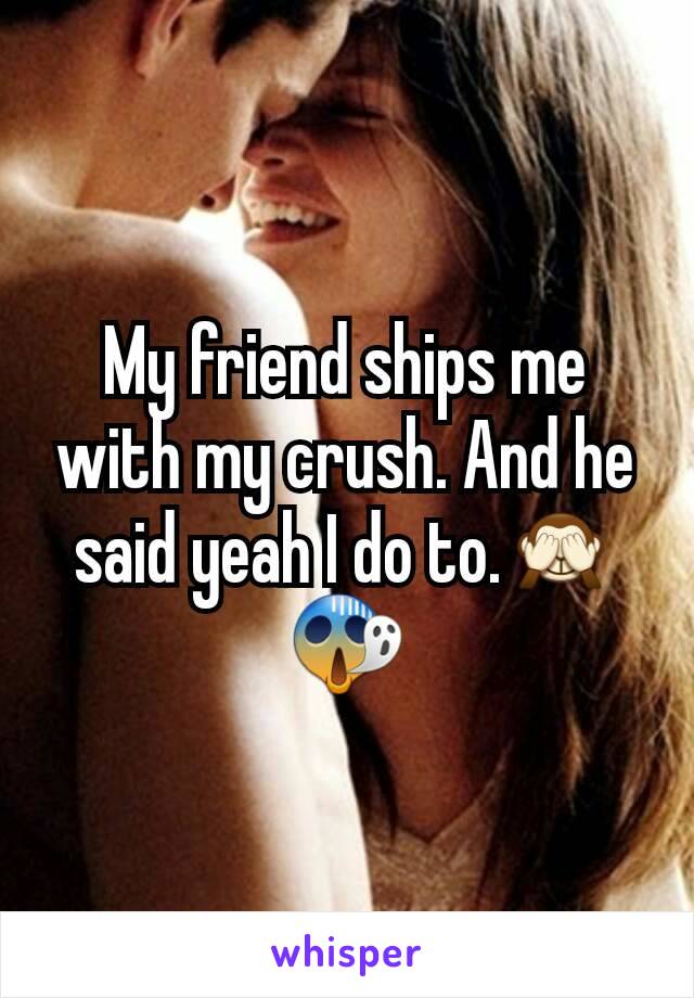 My friend ships me with my crush. And he said yeah I do to.🙈😱