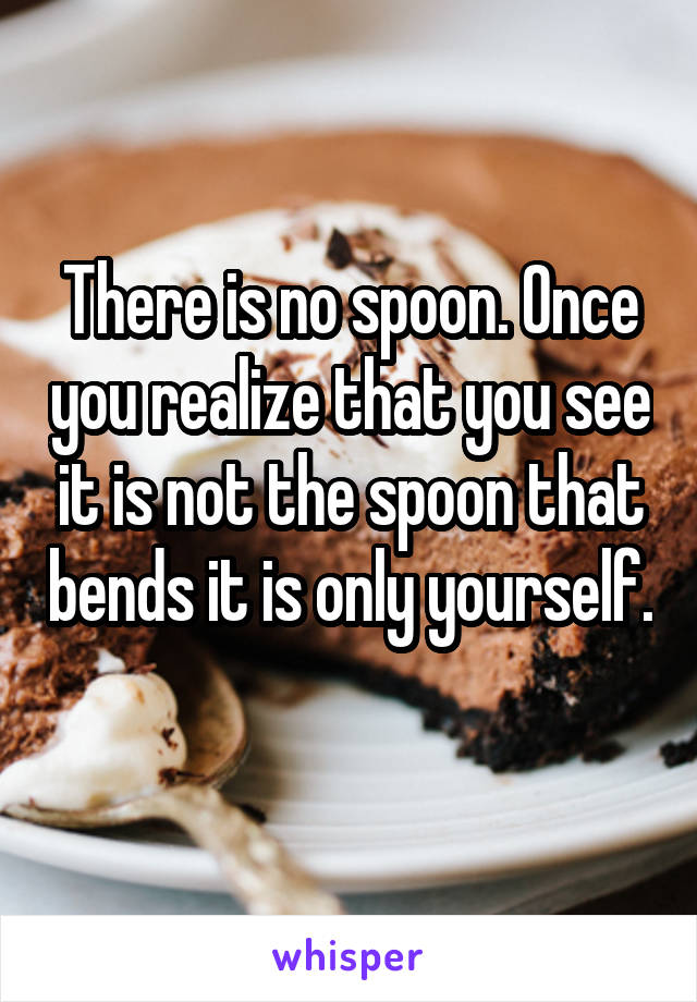 There is no spoon. Once you realize that you see it is not the spoon that bends it is only yourself. 