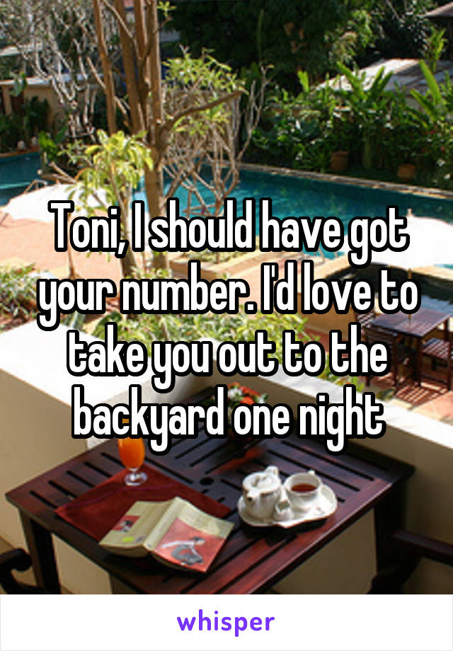 Toni, I should have got your number. I'd love to take you out to the backyard one night