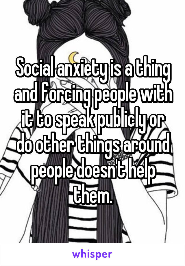 Social anxiety is a thing and forcing people with it to speak publicly or do other things around people doesn't help them.