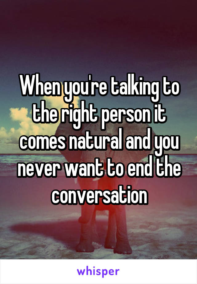 When you're talking to the right person it comes natural and you never want to end the conversation