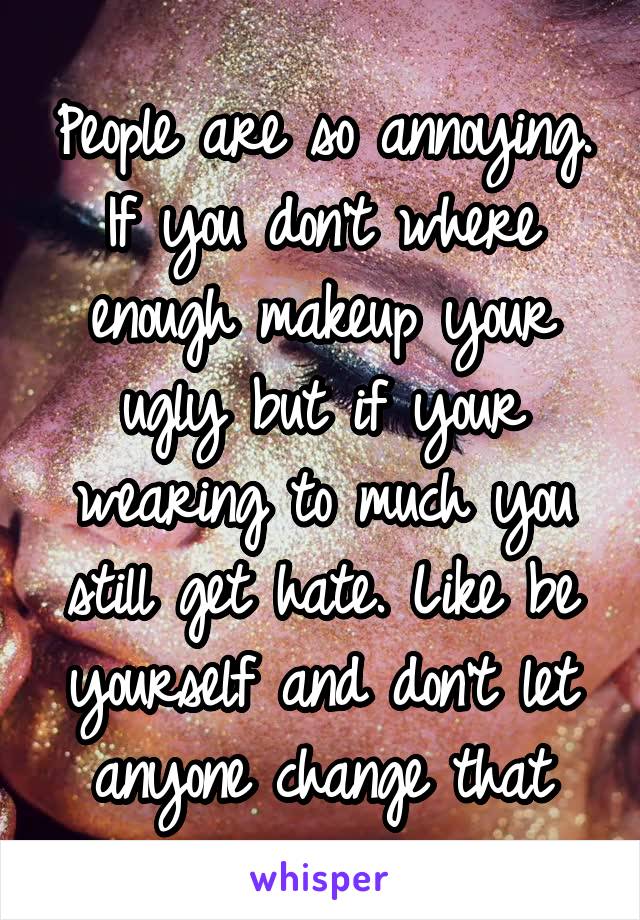 People are so annoying. If you don't where enough makeup your ugly but if your wearing to much you still get hate. Like be yourself and don't let anyone change that