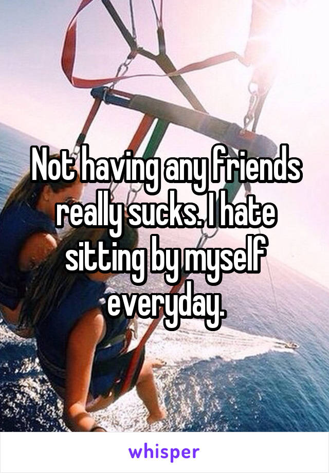 Not having any friends really sucks. I hate sitting by myself everyday.