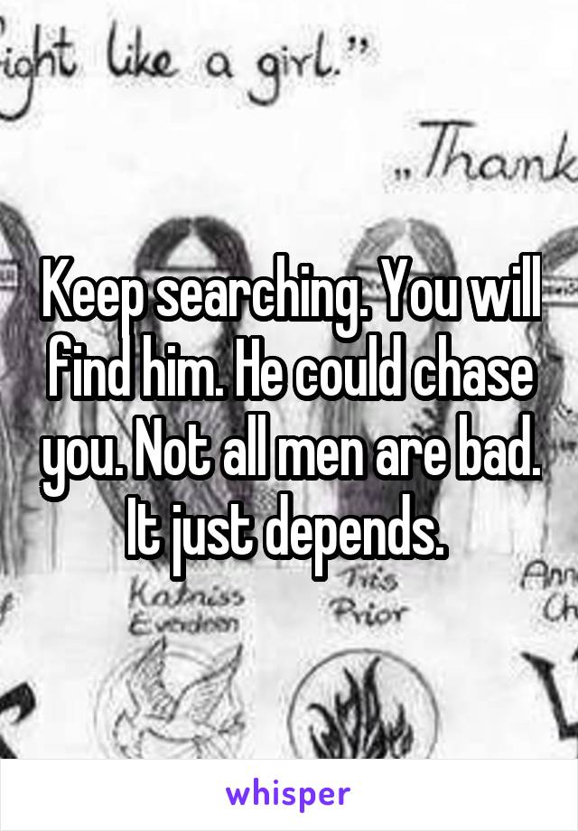 Keep searching. You will find him. He could chase you. Not all men are bad. It just depends. 