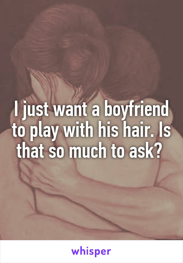 I just want a boyfriend to play with his hair. Is that so much to ask? 