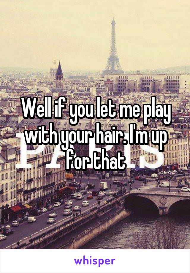 Well if you let me play with your hair. I'm up for that