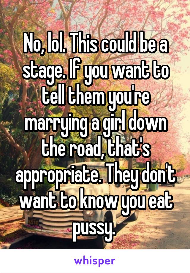 No, lol. This could be a stage. If you want to tell them you're marrying a girl down the road, that's appropriate. They don't want to know you eat pussy. 