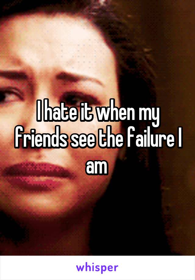 I hate it when my friends see the failure I am 