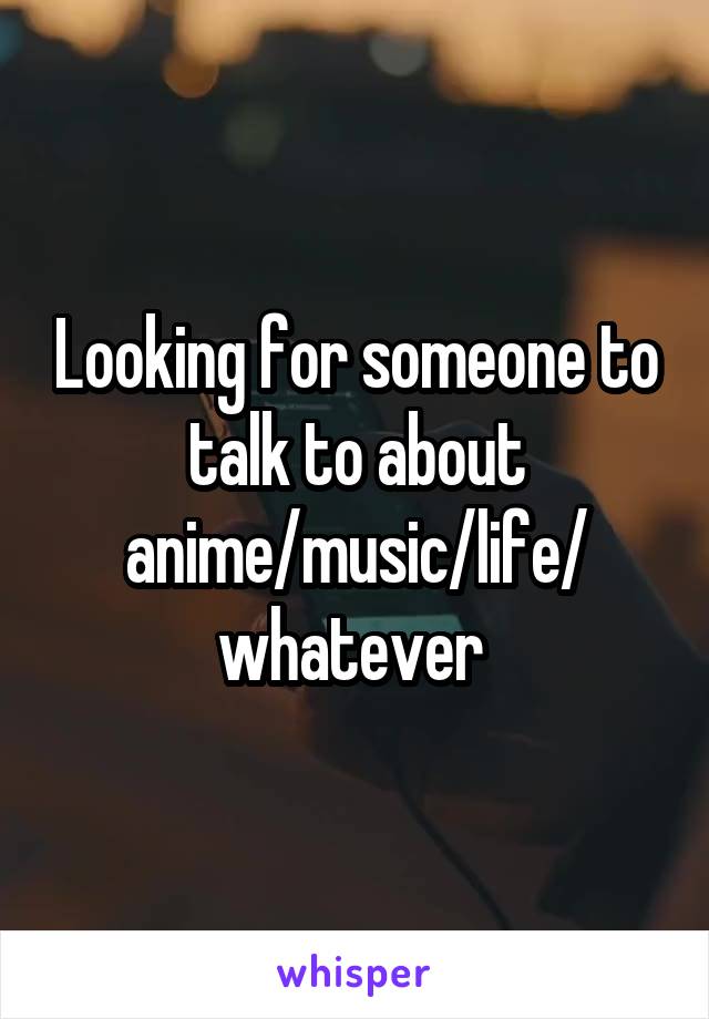 Looking for someone to talk to about anime/music/life/ whatever 