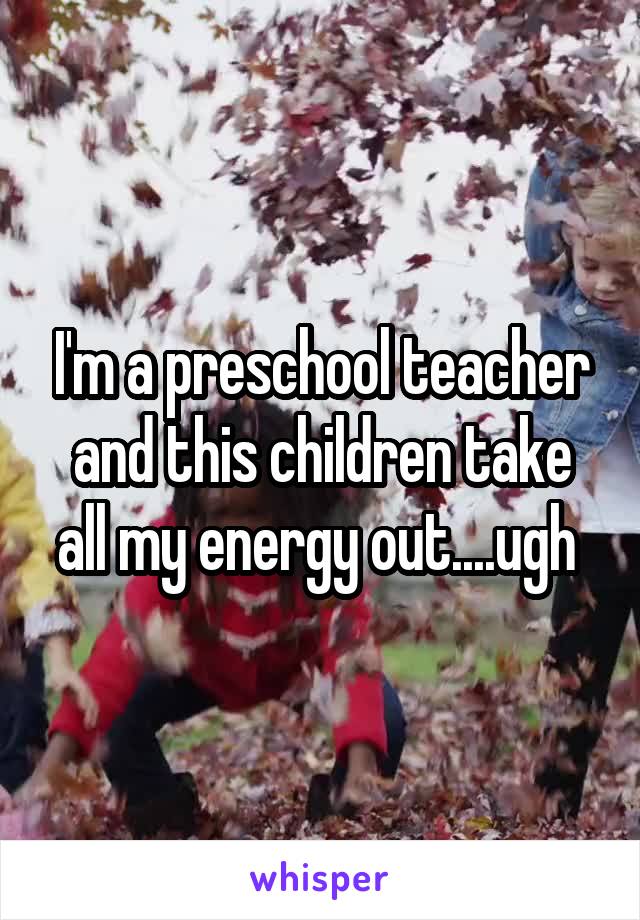 I'm a preschool teacher and this children take all my energy out....ugh 