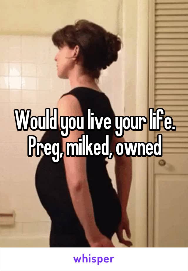 Would you live your life. Preg, milked, owned