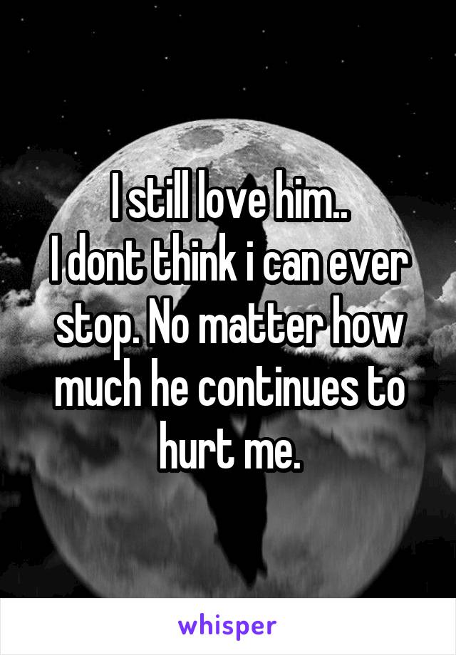 I still love him..
I dont think i can ever stop. No matter how much he continues to hurt me.