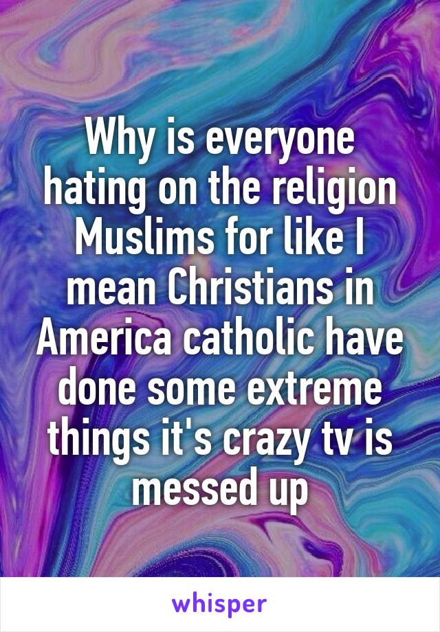 Why is everyone hating on the religion Muslims for like I mean Christians in America catholic have done some extreme things it's crazy tv is messed up