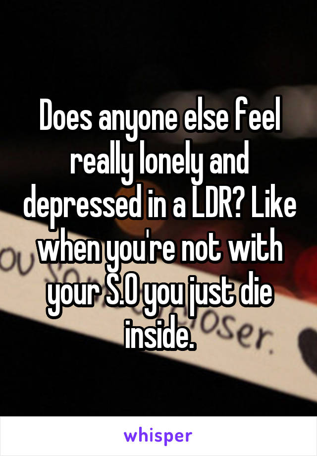 Does anyone else feel really lonely and depressed in a LDR? Like when you're not with your S.O you just die inside.