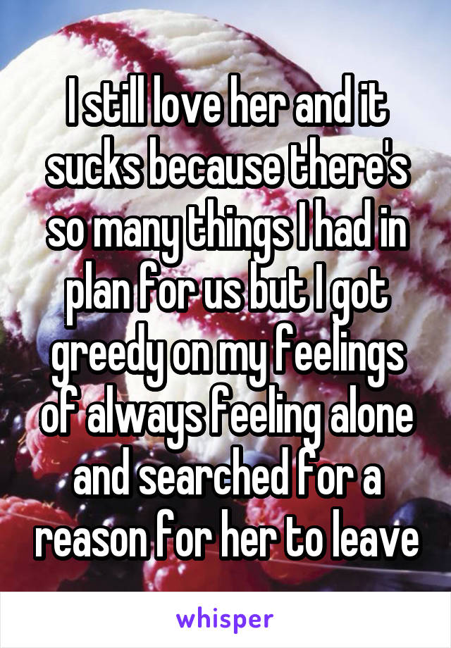 I still love her and it sucks because there's so many things I had in plan for us but I got greedy on my feelings of always feeling alone and searched for a reason for her to leave