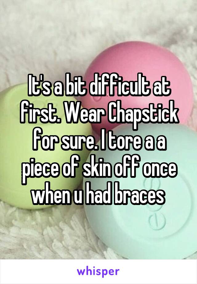 It's a bit difficult at first. Wear Chapstick for sure. I tore a a piece of skin off once when u had braces 