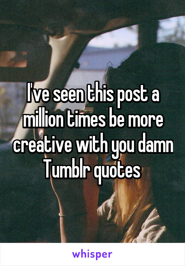 I've seen this post a million times be more creative with you damn Tumblr quotes 