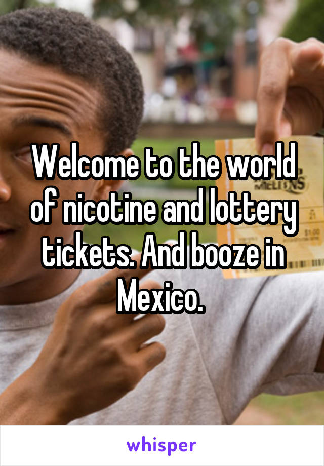 Welcome to the world of nicotine and lottery tickets. And booze in Mexico. 