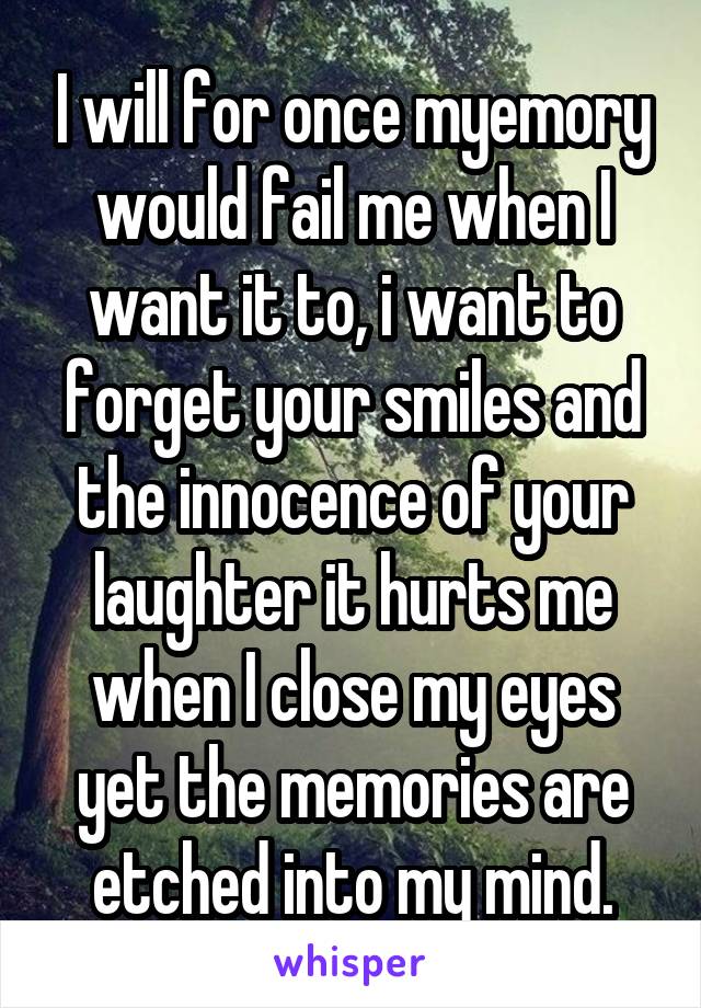 I will for once myemory would fail me when I want it to, i want to forget your smiles and the innocence of your laughter it hurts me when I close my eyes yet the memories are etched into my mind.