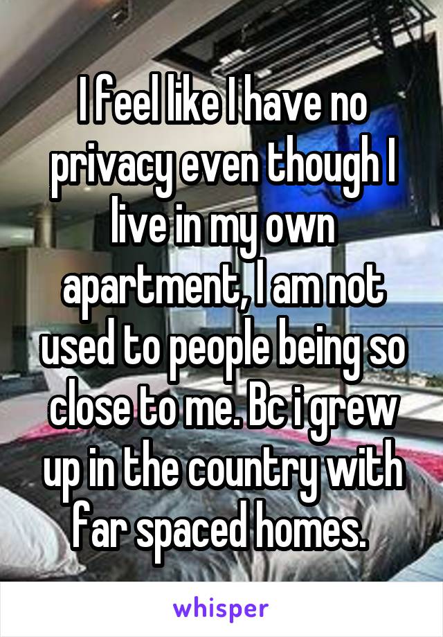 I feel like I have no privacy even though I live in my own apartment, I am not used to people being so close to me. Bc i grew up in the country with far spaced homes. 