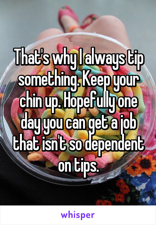 That's why I always tip something. Keep your chin up. Hopefully one day you can get a job that isn't so dependent on tips.