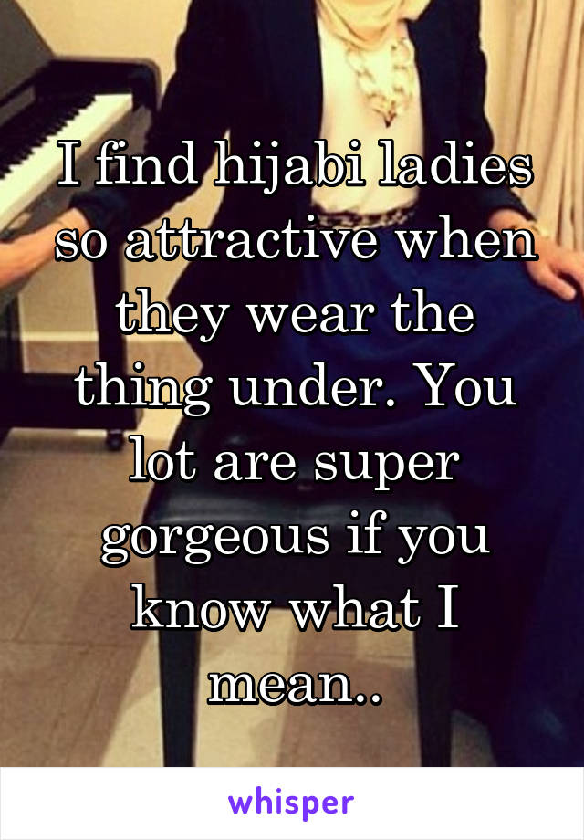 I find hijabi ladies so attractive when they wear the thing under. You lot are super gorgeous if you know what I mean..