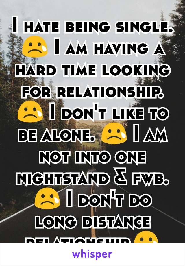 I hate being single.😢 I am having a hard time looking for relationship.😢 I don't like to be alone. 😢 I am not into one nightstand & fwb.😢 I don't do long distance relationship.😢