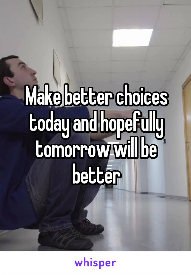 Make better choices today and hopefully tomorrow will be better