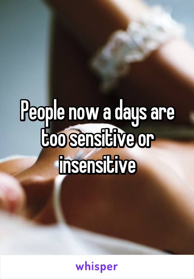 People now a days are too sensitive or insensitive