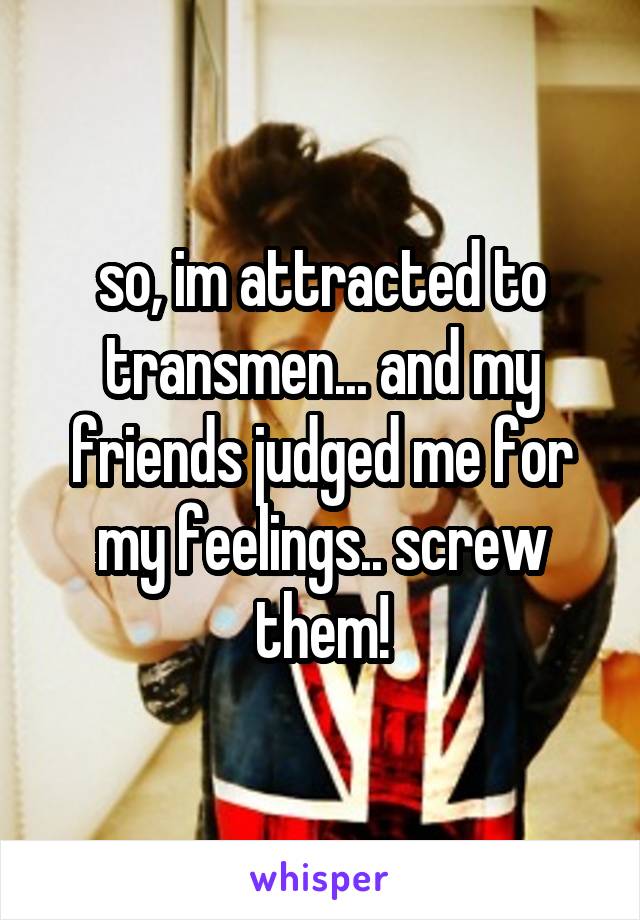 so, im attracted to transmen... and my friends judged me for my feelings.. screw them!