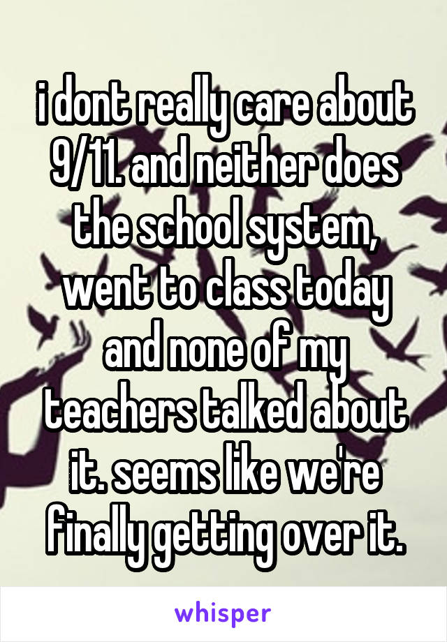 i dont really care about 9/11. and neither does the school system, went to class today and none of my teachers talked about it. seems like we're finally getting over it.