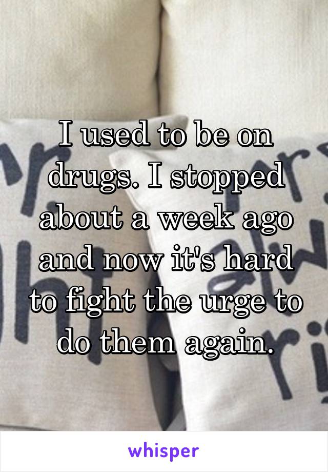 I used to be on drugs. I stopped about a week ago and now it's hard to fight the urge to do them again.