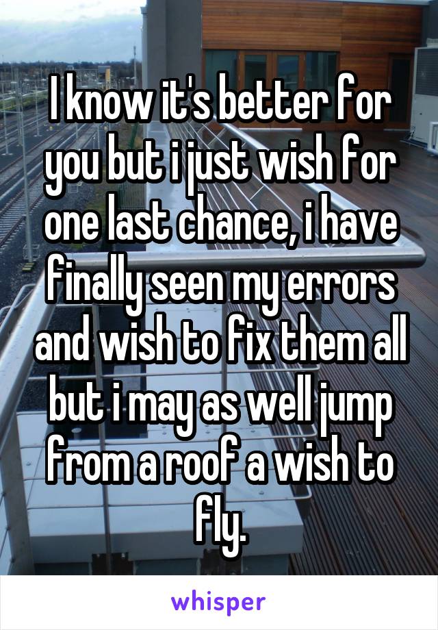 I know it's better for you but i just wish for one last chance, i have finally seen my errors and wish to fix them all but i may as well jump from a roof a wish to fly.