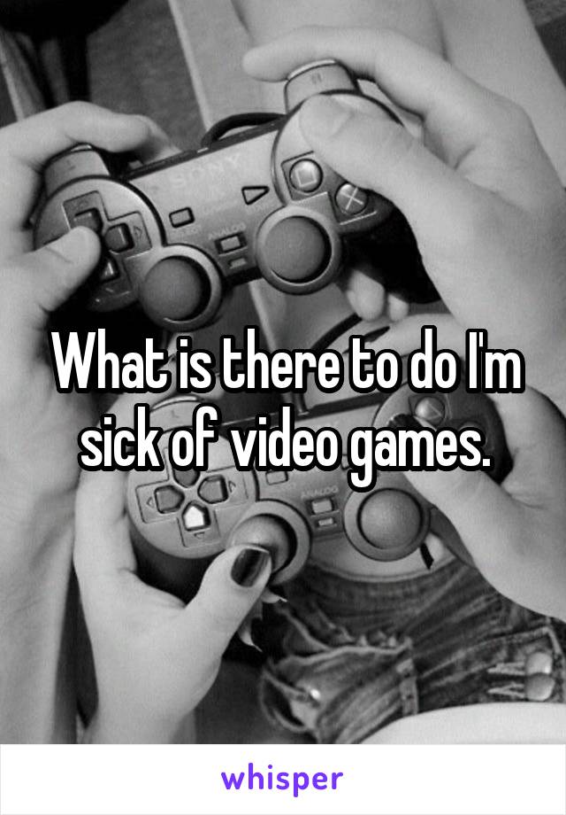 What is there to do I'm sick of video games.