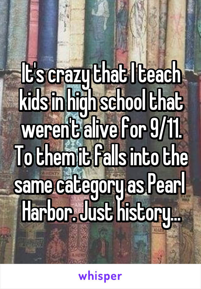 It's crazy that I teach kids in high school that weren't alive for 9/11. To them it falls into the same category as Pearl  Harbor. Just history...