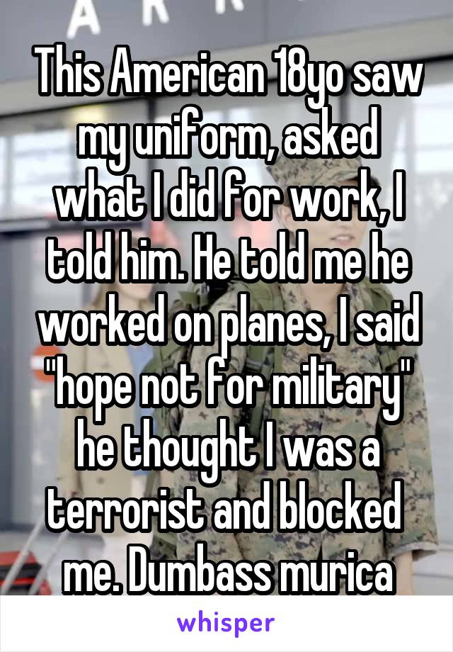 This American 18yo saw my uniform, asked what I did for work, I told him. He told me he worked on planes, I said "hope not for military" he thought I was a terrorist and blocked  me. Dumbass murica