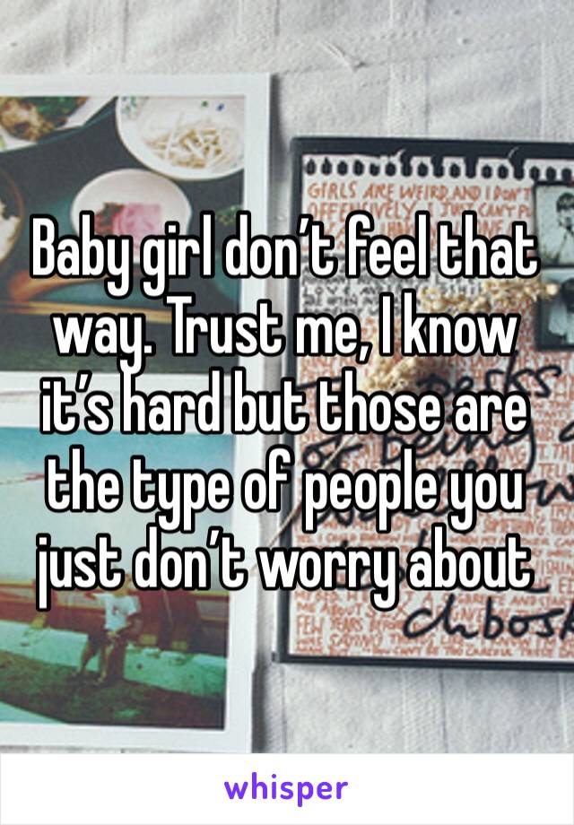 Baby girl don’t feel that way. Trust me, I know it’s hard but those are the type of people you just don’t worry about 