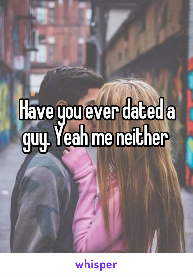 Have you ever dated a guy. Yeah me neither 
