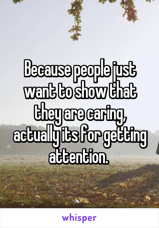 Because people just want to show that they are caring, actually its for getting attention. 