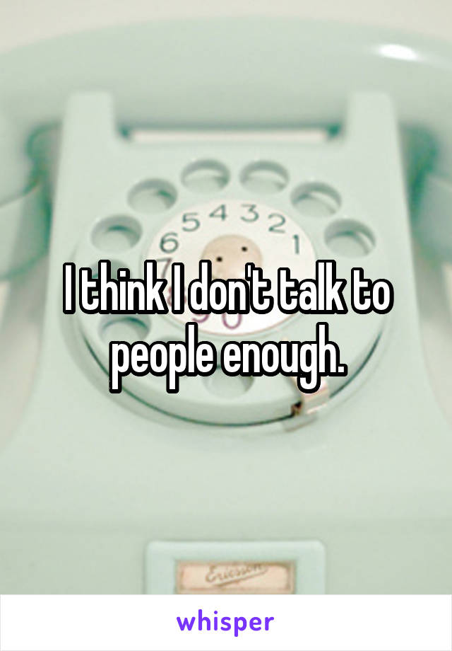 I think I don't talk to people enough.