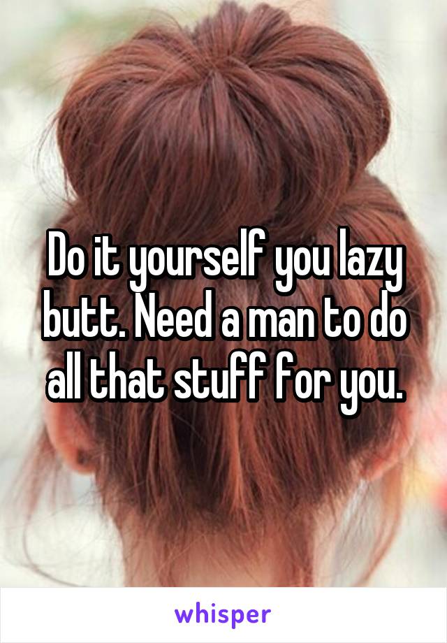 Do it yourself you lazy butt. Need a man to do all that stuff for you.