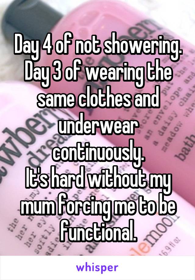 Day 4 of not showering.
Day 3 of wearing the same clothes and underwear continuously.
It's hard without my mum forcing me to be functional.