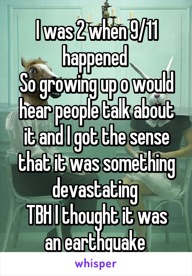 I was 2 when 9/11 happened 
So growing up o would hear people talk about it and I got the sense that it was something devastating 
TBH I thought it was an earthquake 