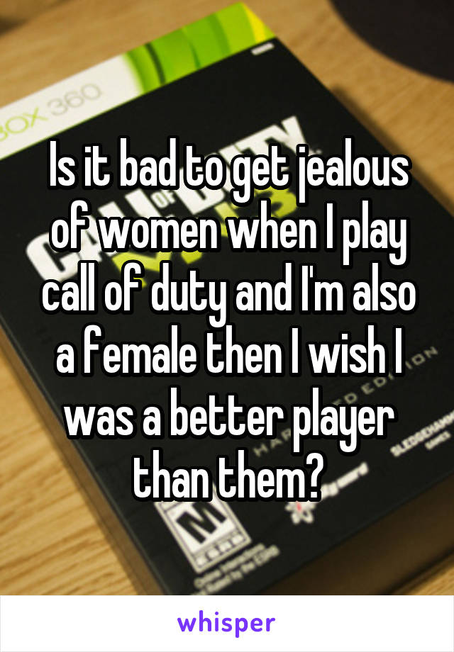 Is it bad to get jealous of women when I play call of duty and I'm also a female then I wish I was a better player than them?