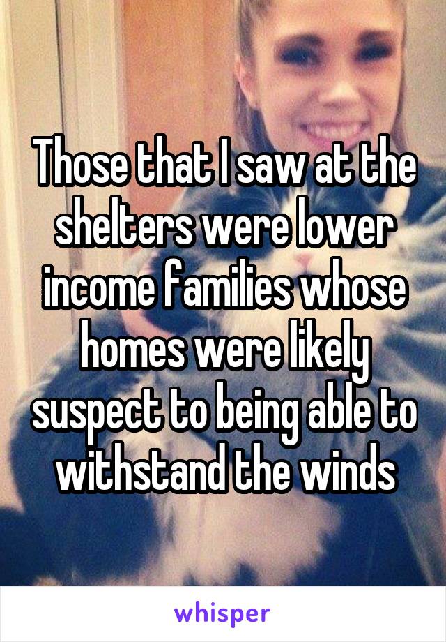 Those that I saw at the shelters were lower income families whose homes were likely suspect to being able to withstand the winds